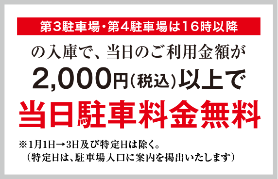 第3駐車場・第4駐車場は16時以降の入庫で、当日ご利用料金が2,000円（税込）以上で当日駐車料金無料　※1月1日→3日及び特定日は除く。（特定日は、駐車場入口に案内を提出いたします）